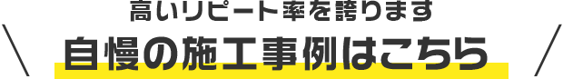 高いリピート率を誇ります 自慢の施工事例はこちら