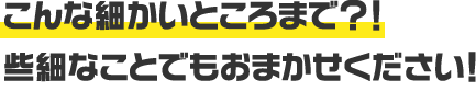 こんな細かいところまで？！些細なことでもおまかせください！